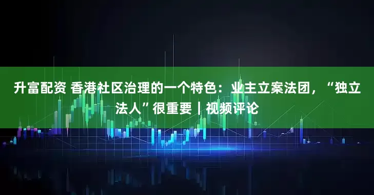 升富配资 香港社区治理的一个特色：业主立案法团，“独立法人”很重要｜视频评论