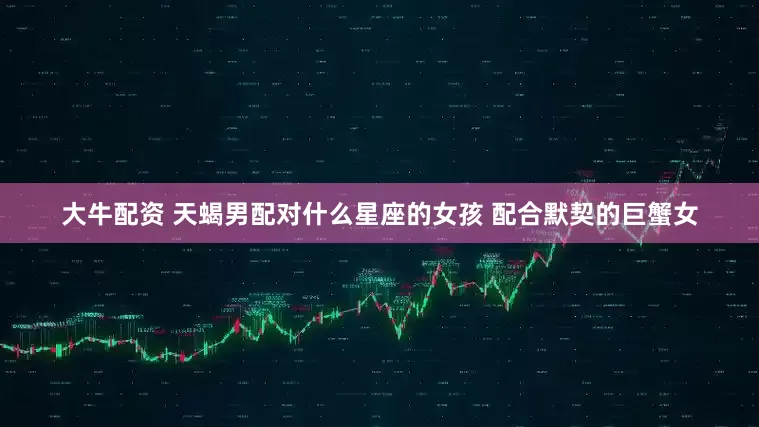 大牛配资 天蝎男配对什么星座的女孩 配合默契的巨蟹女