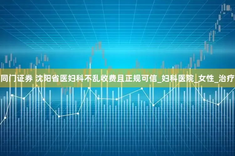 同门证券 沈阳省医妇科不乱收费且正规可信_妇科医院_女性_治疗