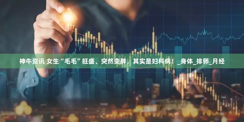 神牛资讯 女生“毛毛”旺盛、突然变胖，其实是妇科病！_身体_排卵_月经