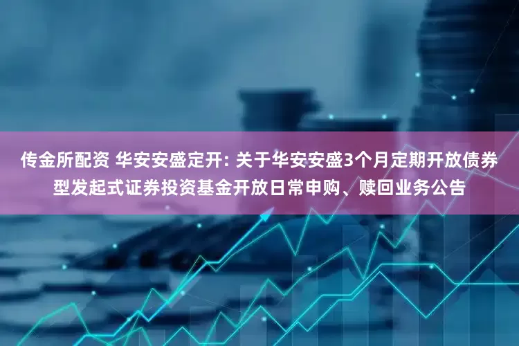 传金所配资 华安安盛定开: 关于华安安盛3个月定期开放债券型发起式证券投资基金开放日常申购、赎回业务公告