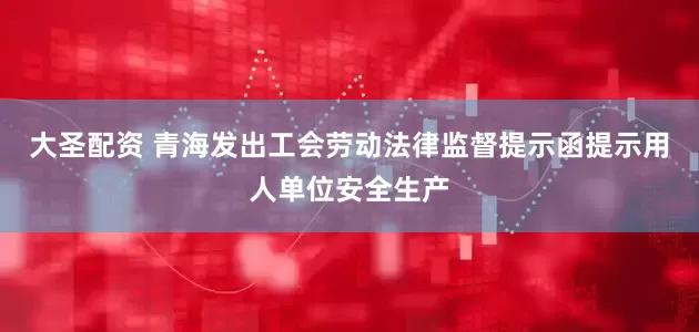 大圣配资 青海发出工会劳动法律监督提示函提示用人单位安全生产