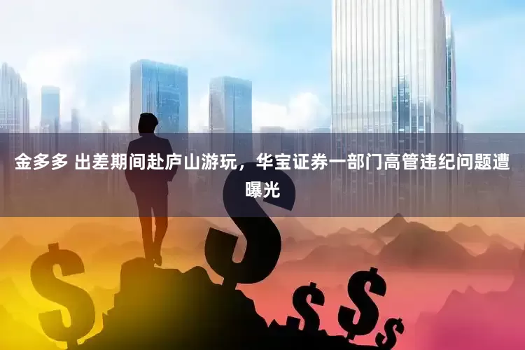 金多多 出差期间赴庐山游玩，华宝证券一部门高管违纪问题遭曝光