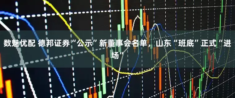 数魅优配 德邦证券“公示”新董事会名单，山东“班底”正式“进场”
