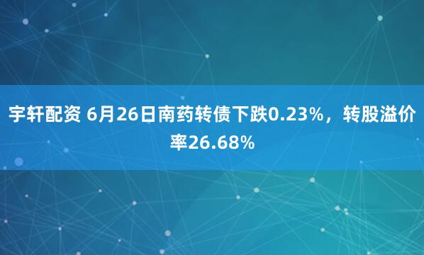 宇轩配资 6月26日南药转债下跌0.23%，转股溢价率26.68%