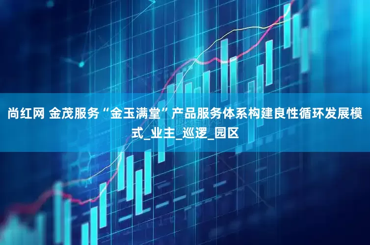 尚红网 金茂服务“金玉满堂”产品服务体系构建良性循环发展模式_业主_巡逻_园区