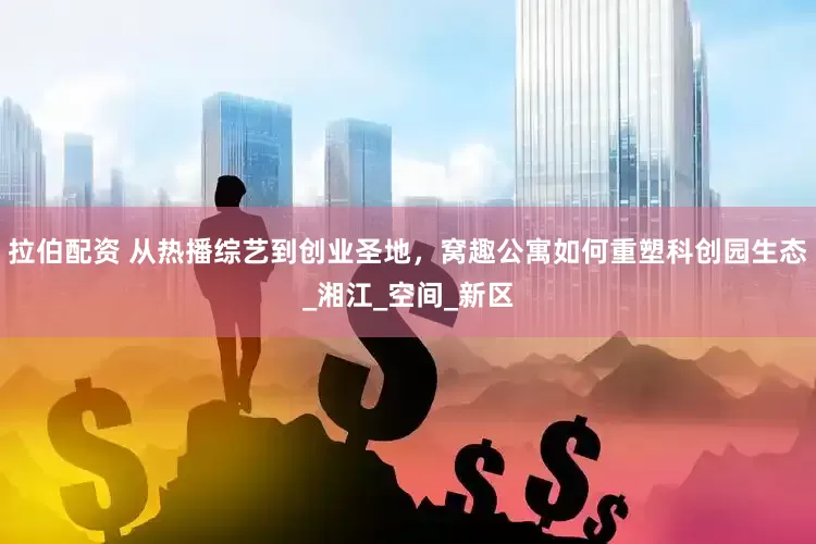 拉伯配资 从热播综艺到创业圣地，窝趣公寓如何重塑科创园生态_湘江_空间_新区