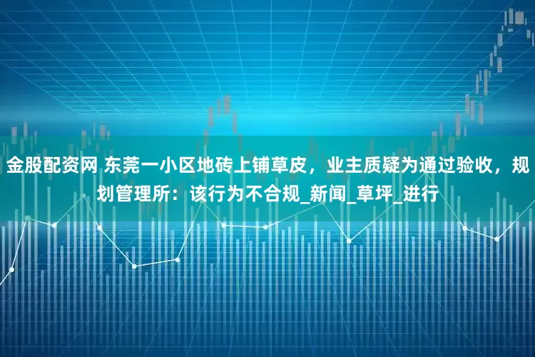 金股配资网 东莞一小区地砖上铺草皮，业主质疑为通过验收，规划管理所：该行为不合规_新闻_草坪_进行