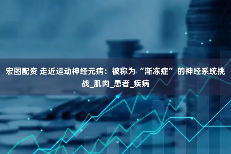 宏图配资 走近运动神经元病：被称为 “渐冻症” 的神经系统挑战_肌肉_患者_疾病
