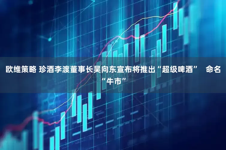 欧维策略 珍酒李渡董事长吴向东宣布将推出“超级啤酒”   命名“牛市”