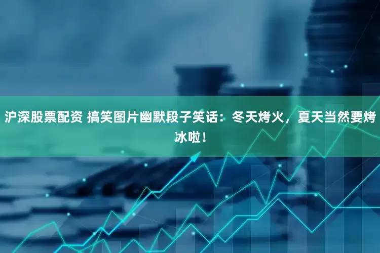 沪深股票配资 搞笑图片幽默段子笑话：冬天烤火，夏天当然要烤冰啦！