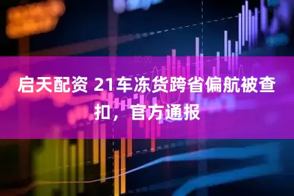 启天配资 21车冻货跨省偏航被查扣，官方通报